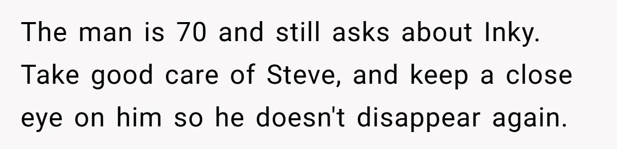 The man is 70 and still asks about Inky. Take good care of Steve, and keep a close eye on him so he doesn't disappear again.