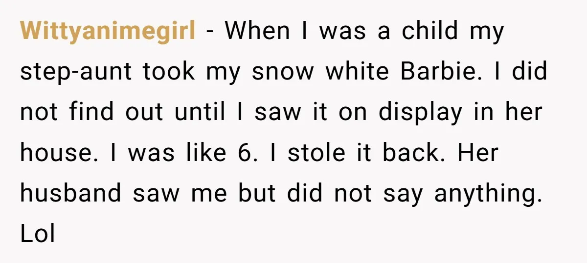Wittyanimegirl − When I was a child my step-aunt took my snow white Barbie. I did not find out until I saw it on display in her house. I was...