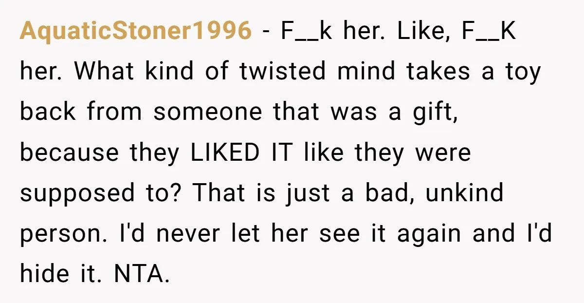 AquaticStoner1996 − F__k her. Like, F__K her. What kind of twisted mind takes a toy back from someone that was a gift, because they LIKED IT like they were supposed...