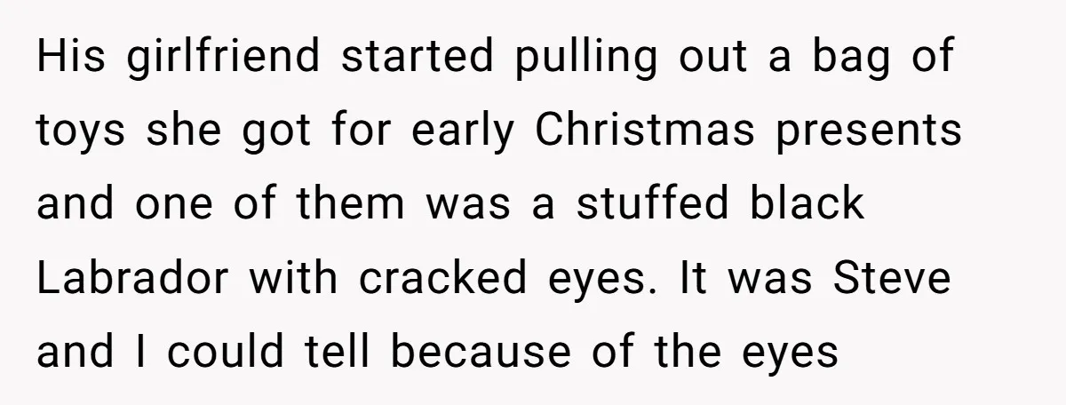 His girlfriend started pulling out a bag of toys she got for early Christmas presents and one of them was a stuffed black Labrador with cracked eyes. It was Steve...