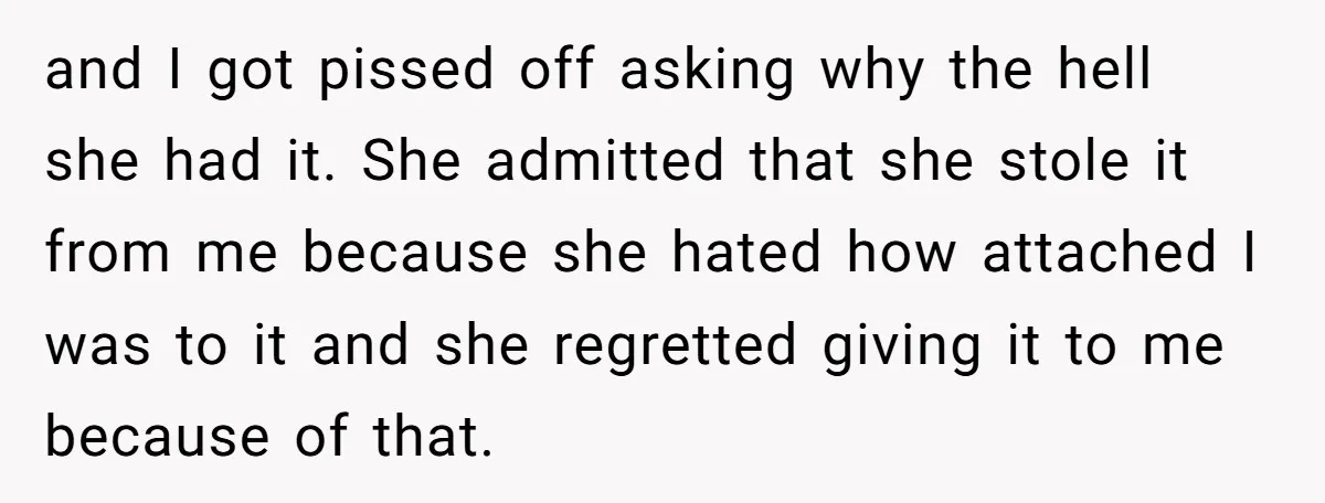 and I got pissed off asking why the hell she had it. She admitted that she stole it from me because she hated how attached I was to it and...