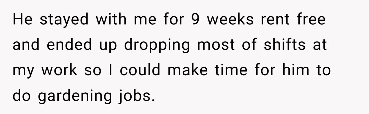 He stayed with me for 9 weeks rent free and ended up dropping most of shifts at my work so I could make time for him to do gardening jobs.