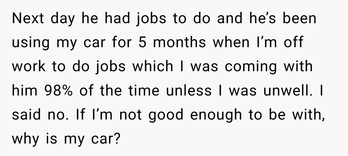 Next day he had jobs to do and he’s been using my car for 5 months when I’m off work to do jobs which I was coming with him 98%...