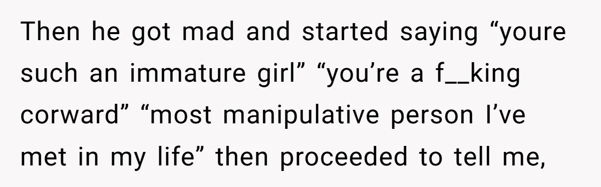 Then he got mad and started saying “youre such an immature girl” “you’re a f__king corward” “most manipulative person I’ve met in my life” then proceeded to tell me,