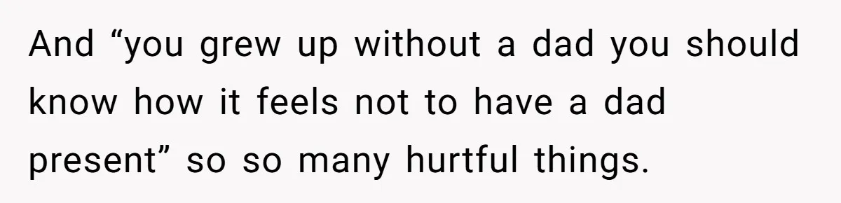 And “you grew up without a dad you should know how it feels not to have a dad present” so so many hurtful things.