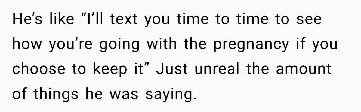He’s like “I’ll text you time to time to see how you’re going with the pregnancy if you choose to keep it” Just unreal the amount of things he was...