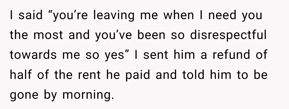 I said “you’re leaving me when I need you the most and you’ve been so disrespectful towards me so yes” I sent him a refund of half of the rent...