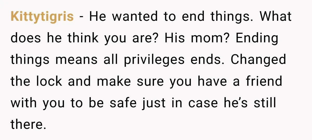 Kittytigris − He wanted to end things. What does he think you are? His mom? Ending things means all privileges ends. Changed the lock and make sure you have a...