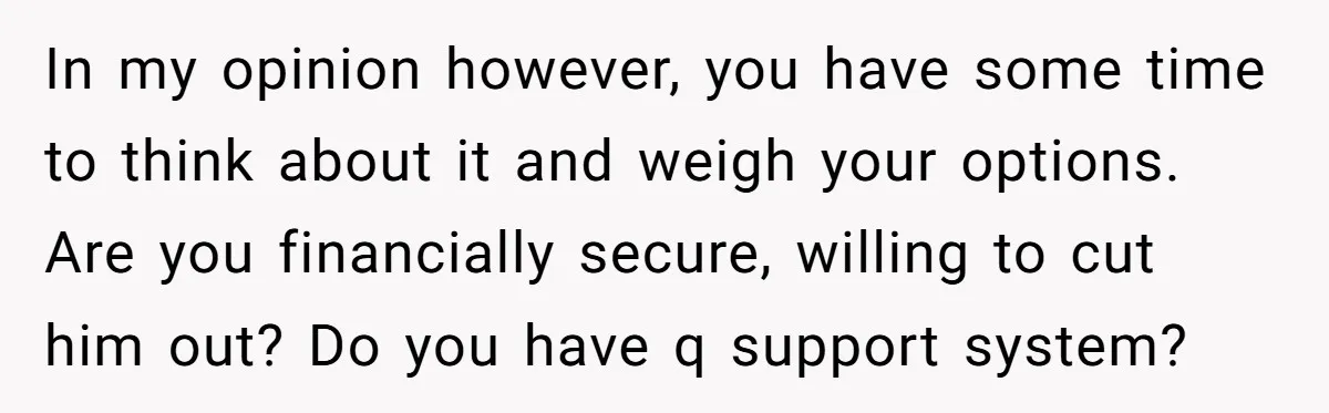 In my opinion however, you have some time to think about it and weigh your options. Are you financially secure, willing to cut him out? Do you have q support...