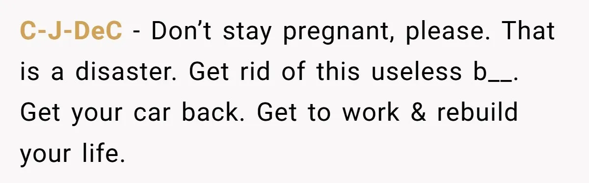 C-J-DeC − Don’t stay pregnant, please. That is a disaster. Get rid of this useless b__. Get your car back. Get to work & rebuild your life.