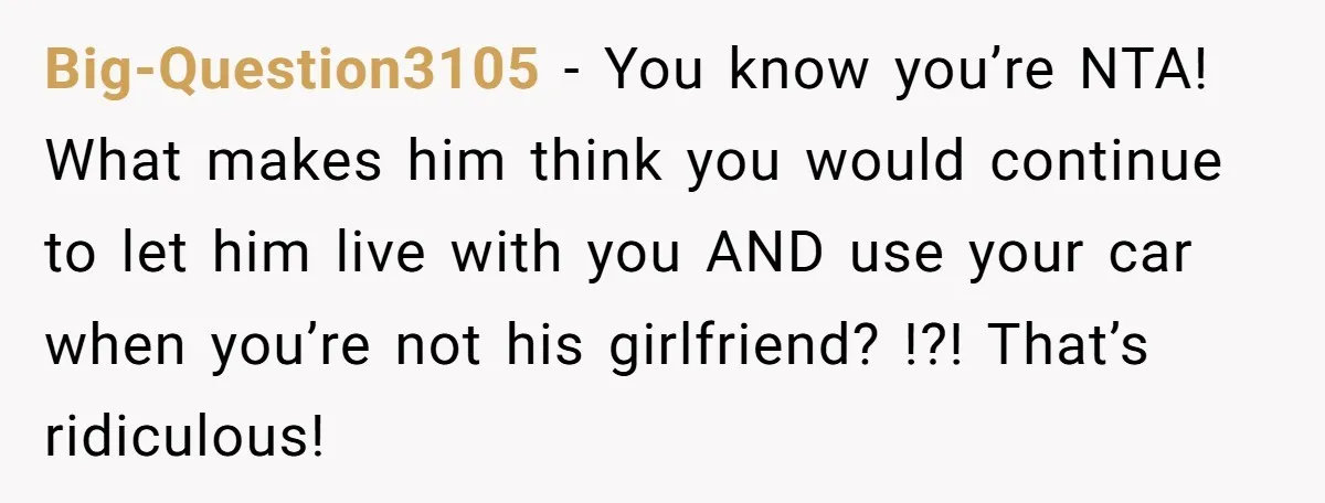 Big-Question3105 − You know you’re NTA! What makes him think you would continue to let him live with you AND use your car when you’re not his girlfriend? !?! That’s...