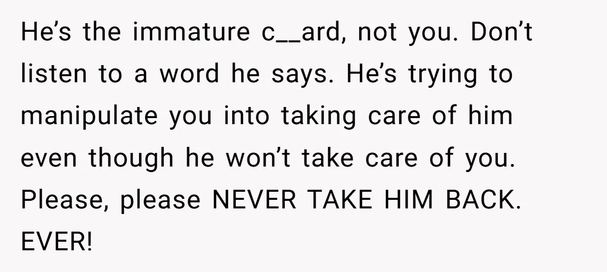 He’s the immature c__ard, not you. Don’t listen to a word he says. He’s trying to manipulate you into taking care of him even though he won’t take care of...