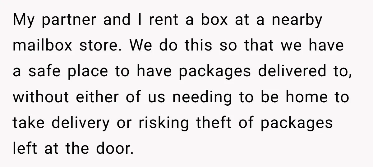 My partner and I rent a box at a nearby mailbox store. We do this so that we have a safe place to have packages delivered to, without either of...