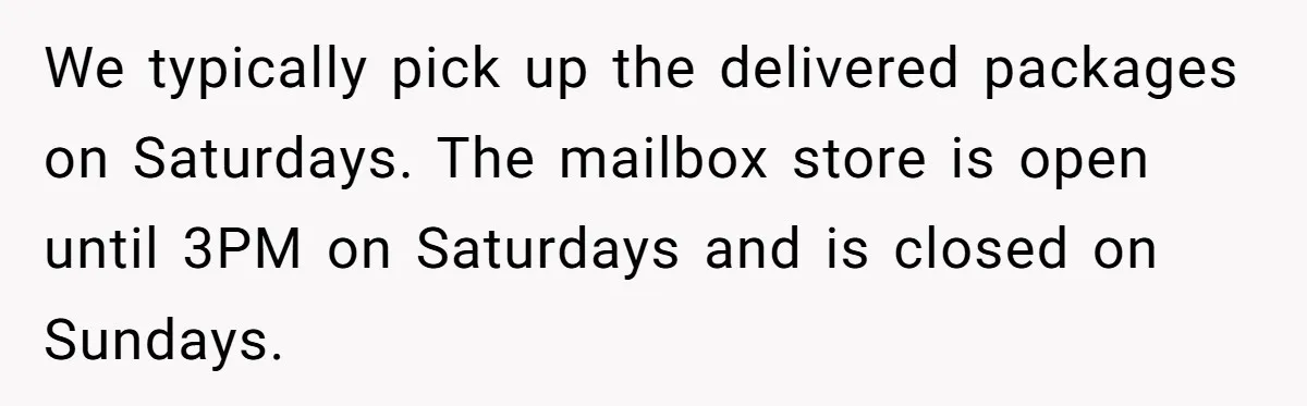 We typically pick up the delivered packages on Saturdays. The mailbox store is open until 3PM on Saturdays and is closed on Sundays.