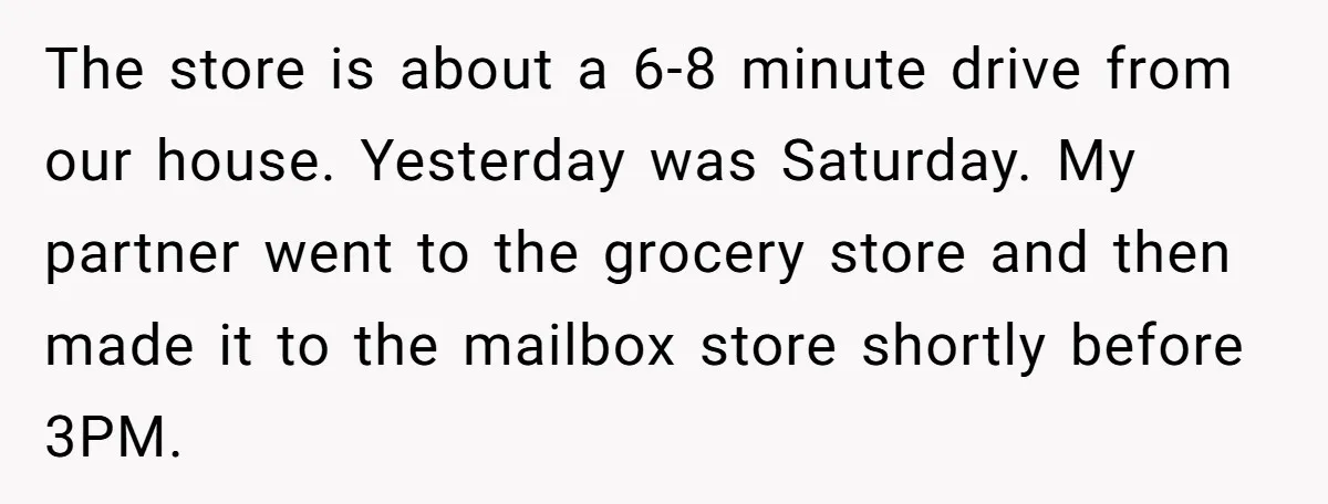 The store is about a 6-8 minute drive from our house. Yesterday was Saturday. My partner went to the grocery store and then made it to the mailbox store shortly...