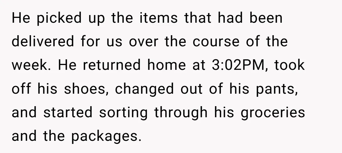 He picked up the items that had been delivered for us over the course of the week. He returned home at 3:02PM, took off his shoes, changed out of his...