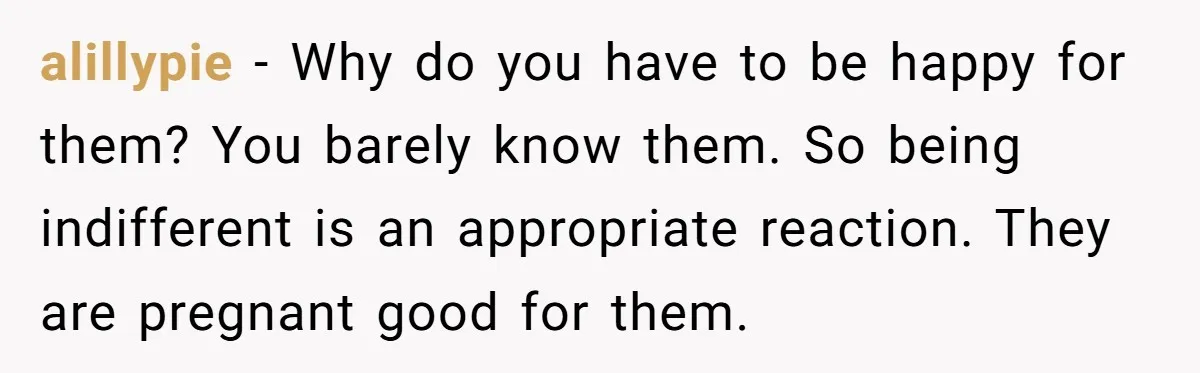 alillypie - Why do you have to be happy for them? You barely know them. So being indifferent is an appropriate reaction. They are pregnant good for them.