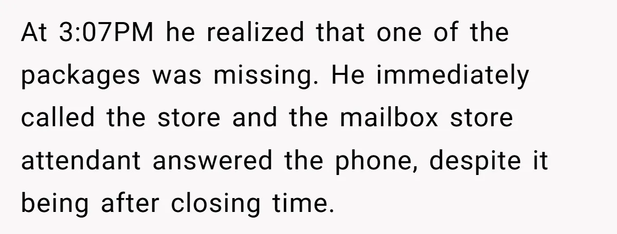 At 3:07PM he realized that one of the packages was missing. He immediately called the store and the mailbox store attendant answered the phone, despite it being after closing time.