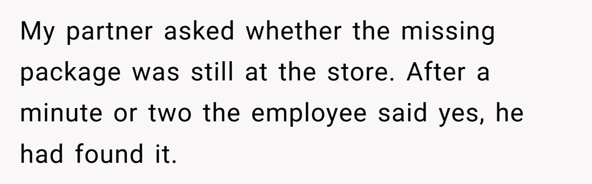 My partner asked whether the missing package was still at the store. After a minute or two the employee said yes, he had found it.