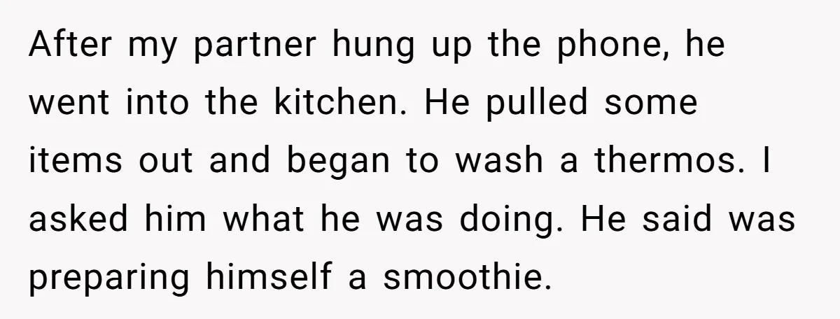 After my partner hung up the phone, he went into the kitchen. He pulled some items out and began to wash a thermos. I asked him what he was doing....