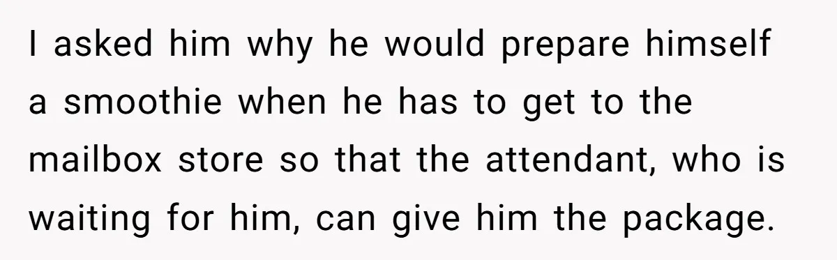 I asked him why he would prepare himself a smoothie when he has to get to the mailbox store so that the attendant, who is waiting for him, can give...