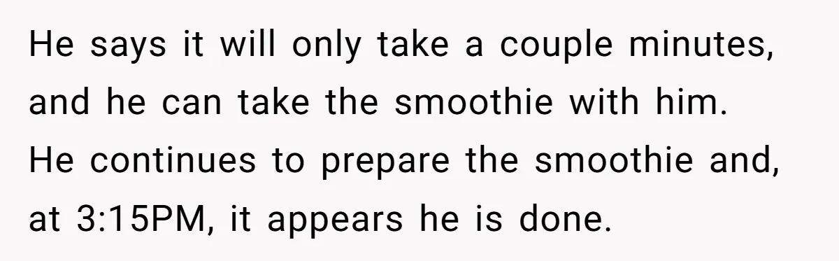 He says it will only take a couple minutes, and he can take the smoothie with him. He continues to prepare the smoothie and, at 3:15PM, it appears he is...