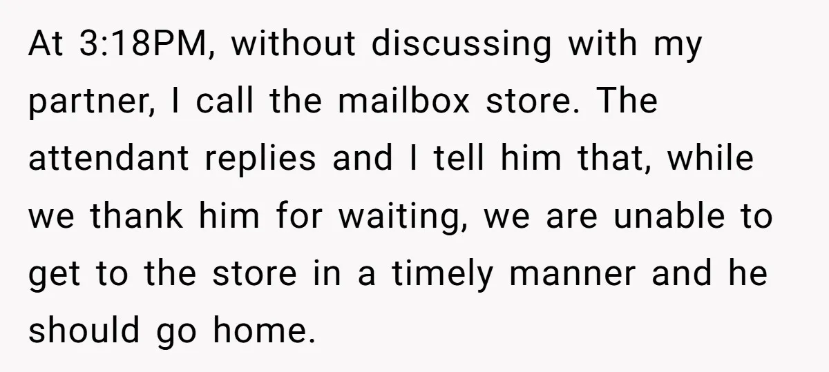 At 3:18PM, without discussing with my partner, I call the mailbox store. The attendant replies and I tell him that, while we thank him for waiting, we are unable to...