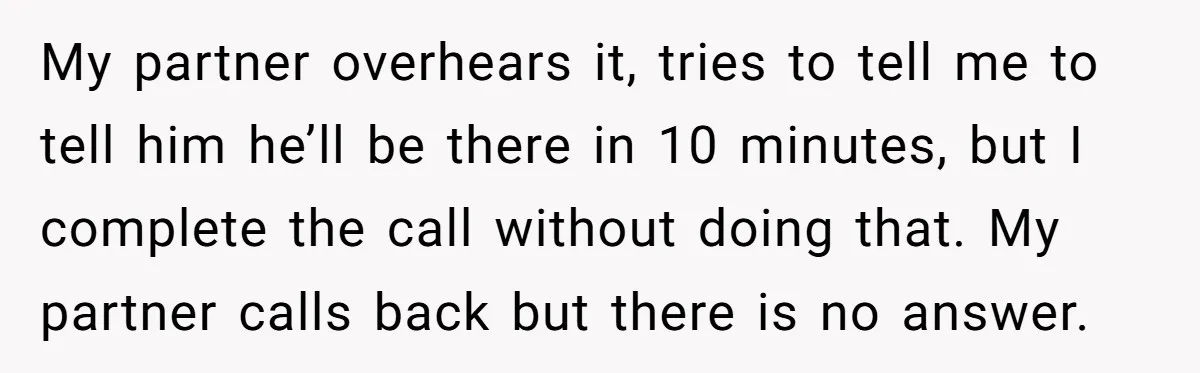 My partner overhears it, tries to tell me to tell him he’ll be there in 10 minutes, but I complete the call without doing that. My partner calls back but...