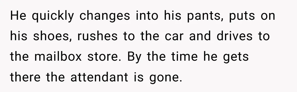 He quickly changes into his pants, puts on his shoes, rushes to the car and drives to the mailbox store. By the time he gets there the attendant is gone.