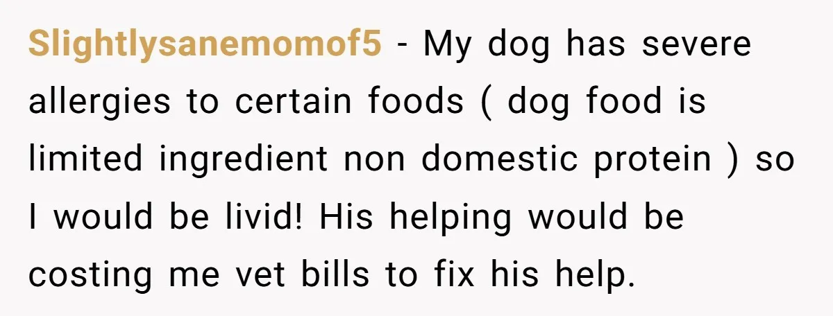 Slightlysanemomof5 − My dog has severe allergies to certain foods ( dog food is limited ingredient non domestic protein ) so I would be livid! His helping would be costing...