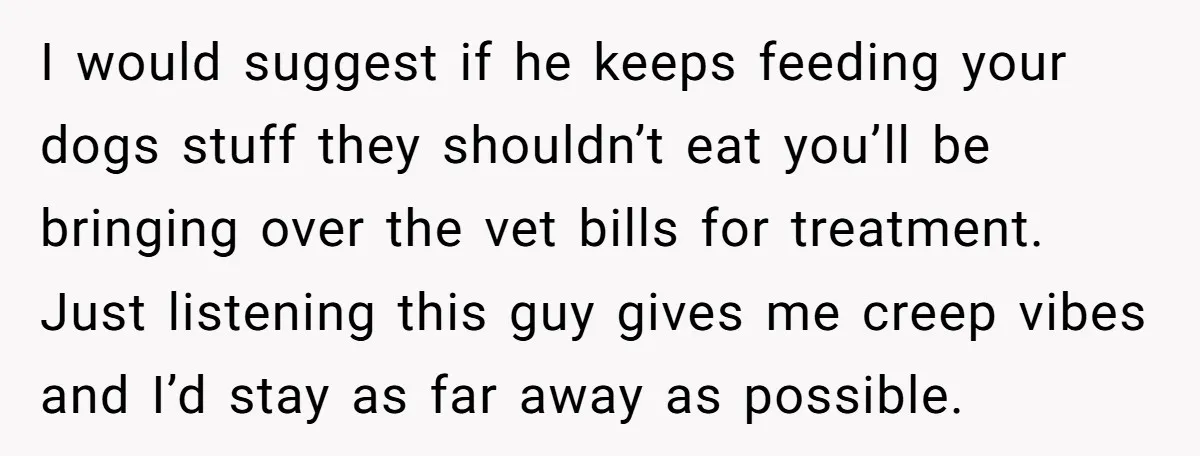 I would suggest if he keeps feeding your dogs stuff they shouldn’t eat you’ll be bringing over the vet bills for treatment. Just listening this guy gives me creep vibes...