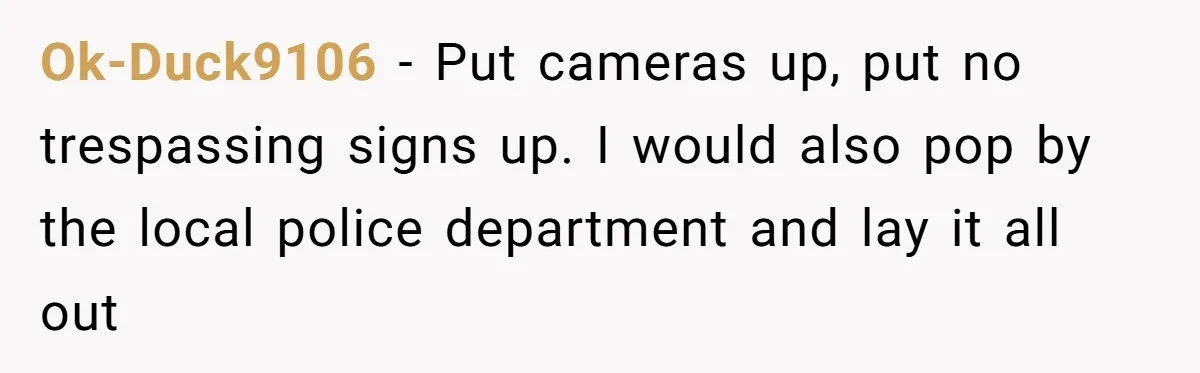 Ok-Duck9106 − Put cameras up, put no trespassing signs up. I would also pop by the local police department and lay it all out