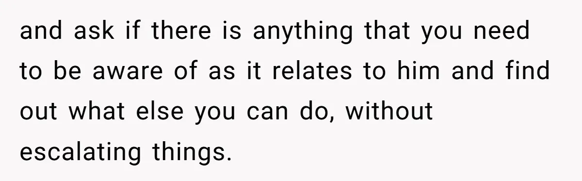 and ask if there is anything that you need to be aware of as it relates to him and find out what else you can do, without escalating things.