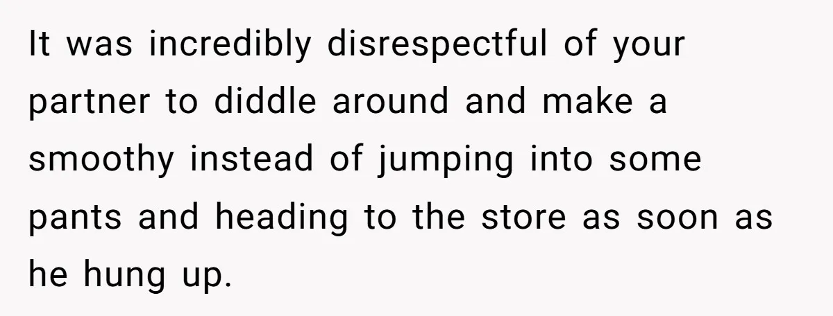 It was incredibly disrespectful of your partner to diddle around and make a smoothy instead of jumping into some pants and heading to the store as soon as he hung...