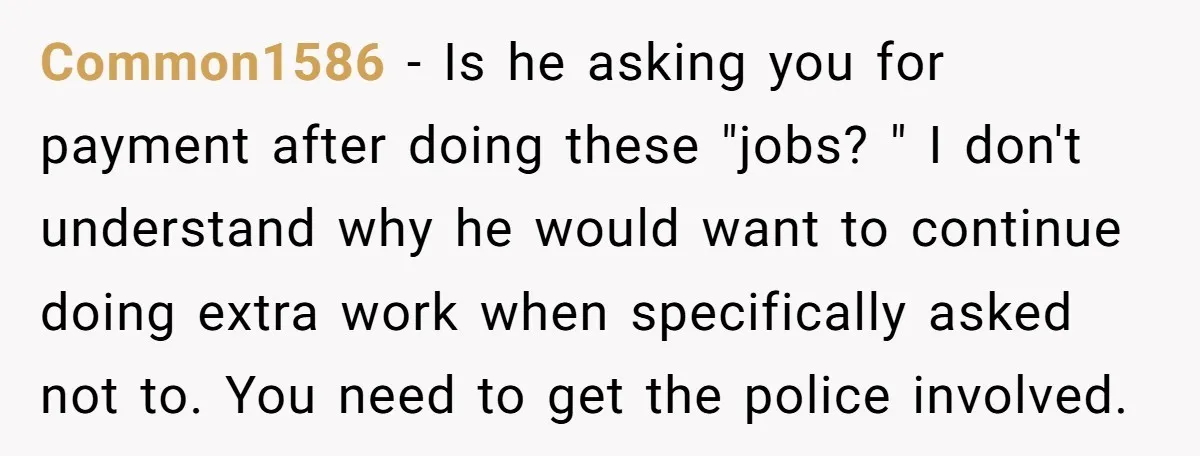 Common1586 − Is he asking you for payment after doing these "jobs? " I don't understand why he would want to continue doing extra work when specifically asked not to....