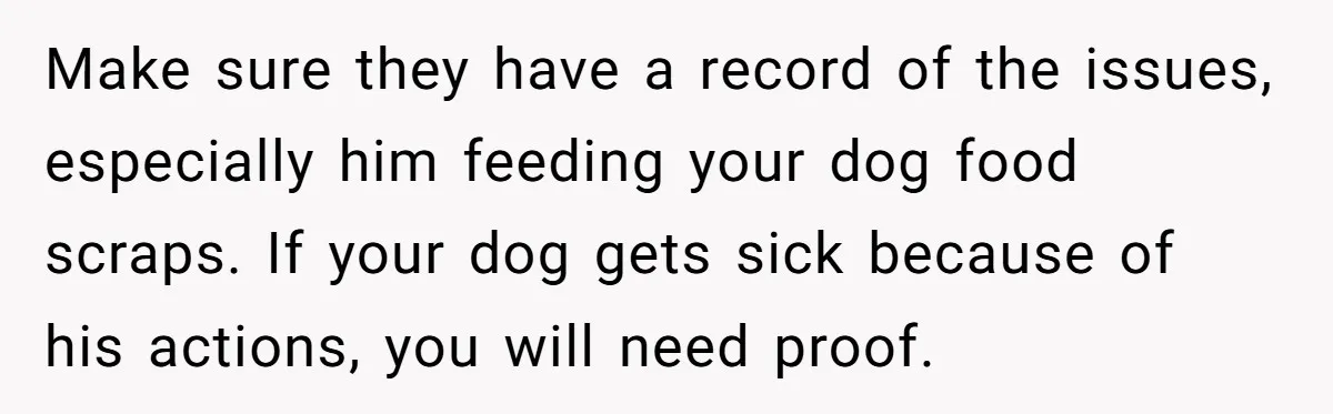 Make sure they have a record of the issues, especially him feeding your dog food scraps. If your dog gets sick because of his actions, you will need proof.