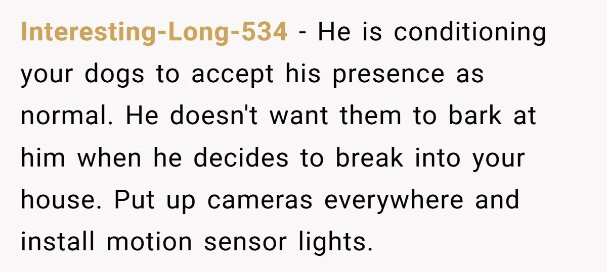 Interesting-Long-534 − He is conditioning your dogs to accept his presence as normal. He doesn't want them to bark at him when he decides to break into your house. Put...