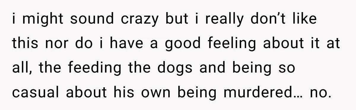 i might sound crazy but i really don’t like this nor do i have a good feeling about it at all, the feeding the dogs and being so casual about...