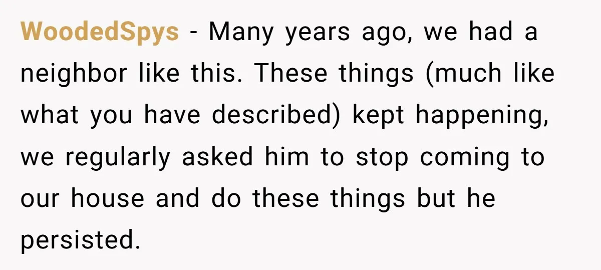WoodedSpys − Many years ago, we had a neighbor like this. These things (much like what you have described) kept happening, we regularly asked him to stop coming to our...