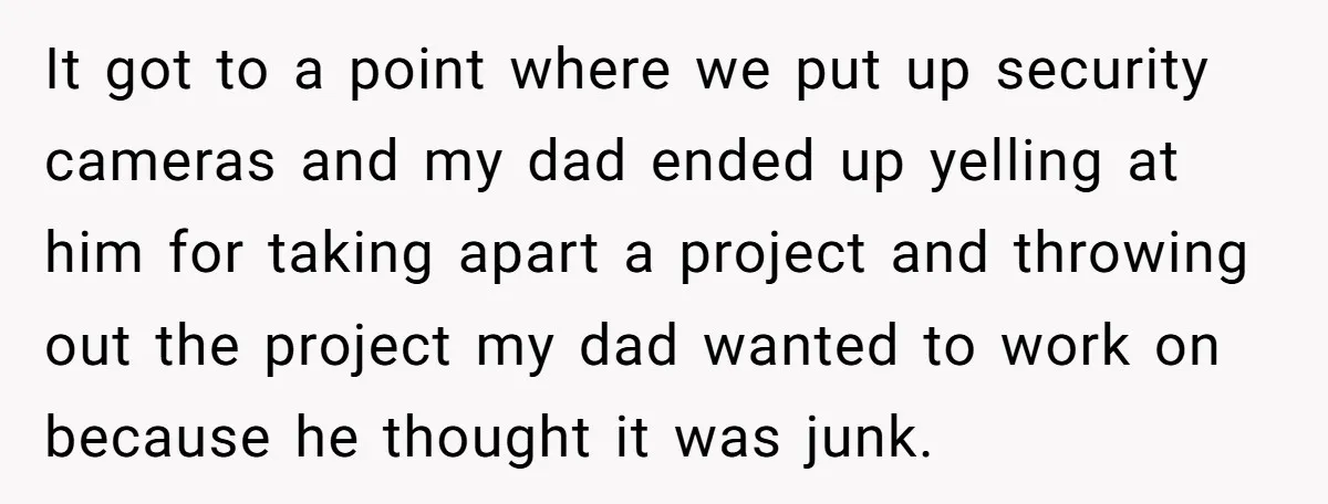 It got to a point where we put up security cameras and my dad ended up yelling at him for taking apart a project and throwing out the project my...