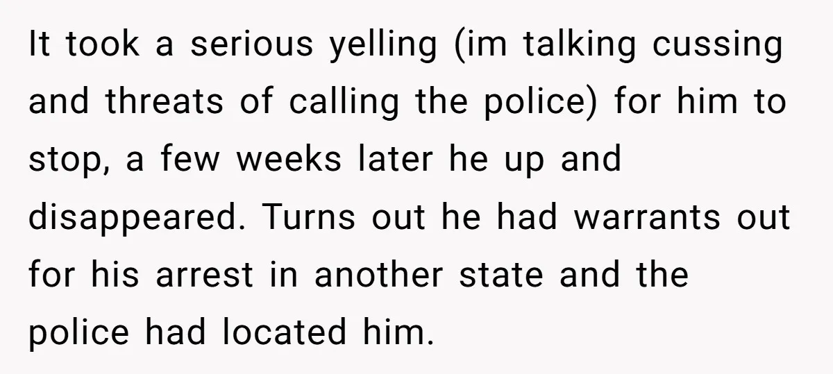 It took a serious yelling (im talking cussing and threats of calling the police) for him to stop, a few weeks later he up and disappeared. Turns out he had...