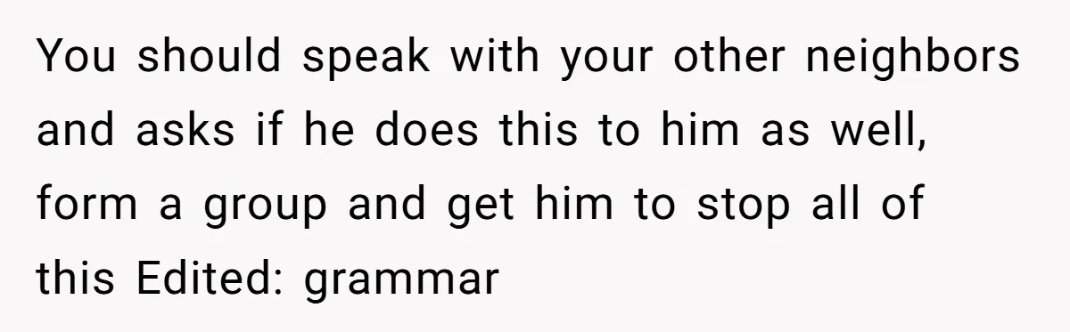 You should speak with your other neighbors and asks if he does this to him as well, form a group and get him to stop all of this Edited: grammar