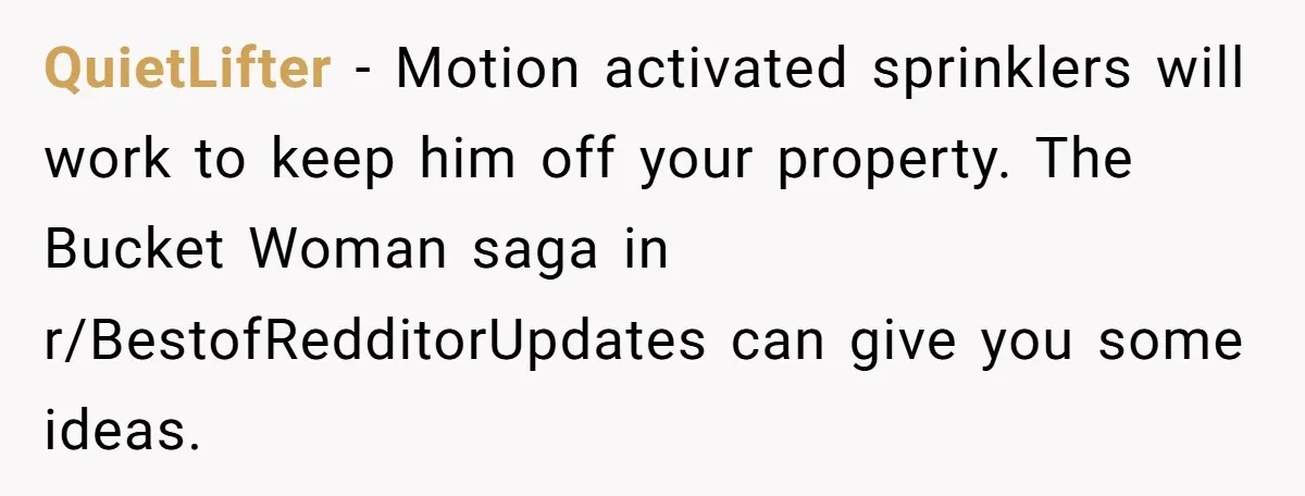 QuietLifter − Motion activated sprinklers will work to keep him off your property. The Bucket Woman saga in r/BestofRedditorUpdates can give you some ideas.