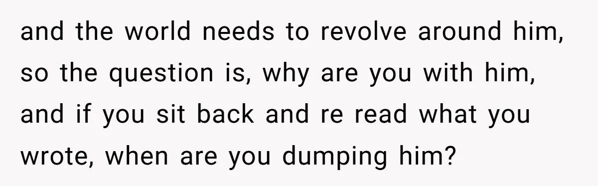 and the world needs to revolve around him, so the question is, why are you with him, and if you sit back and re read what you wrote, when are...