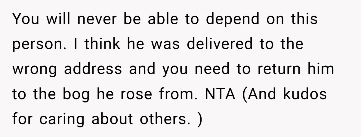 You will never be able to depend on this person. I think he was delivered to the wrong address and you need to return him to the bog he rose...