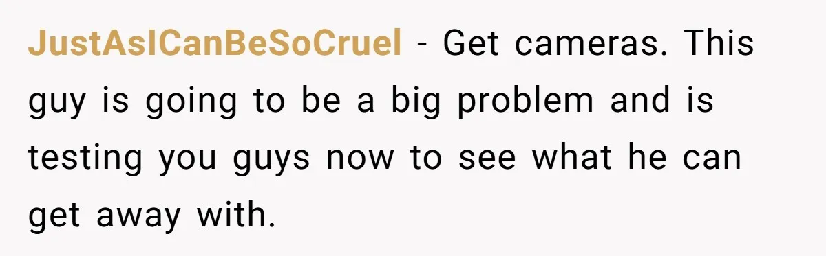 JustAsICanBeSoCruel − Get cameras. This guy is going to be a big problem and is testing you guys now to see what he can get away with.