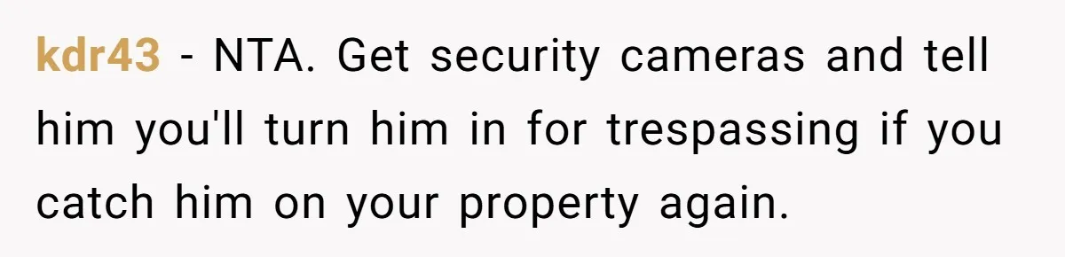 kdr43 − NTA. Get security cameras and tell him you'll turn him in for trespassing if you catch him on your property again.