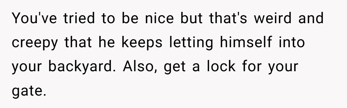You've tried to be nice but that's weird and creepy that he keeps letting himself into your backyard. Also, get a lock for your gate.