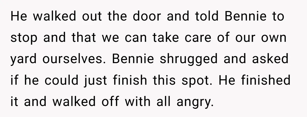 He walked out the door and told Bennie to stop and that we can take care of our own yard ourselves. Bennie shrugged and asked if he could just finish...
