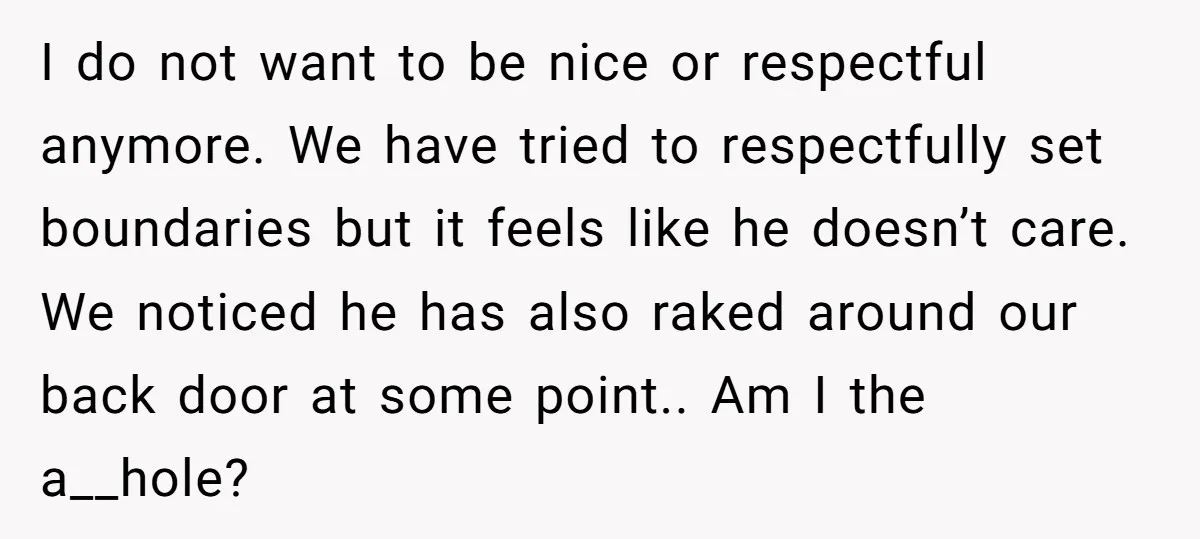 I do not want to be nice or respectful anymore. We have tried to respectfully set boundaries but it feels like he doesn’t care. We noticed he has also raked...